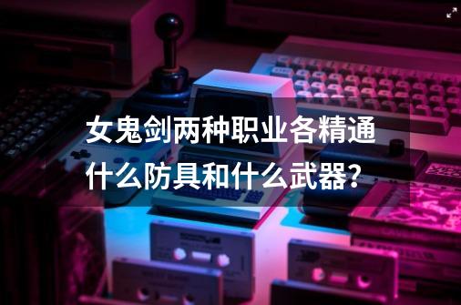 女鬼剑两种职业各精通什么防具和什么武器？-第1张-游戏信息-娜宝网