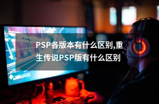 PSP各版本有什么区别?,重生传说PSP版有什么区别-第1张-游戏信息-娜宝网