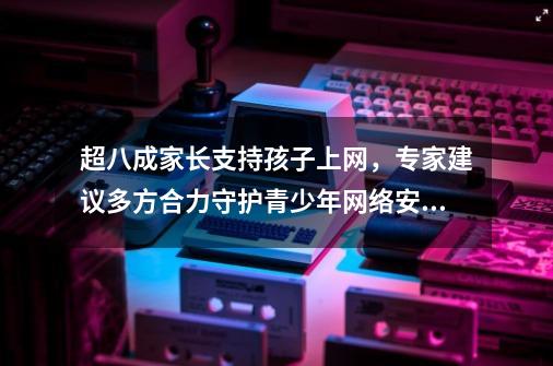 超八成家长支持孩子上网，专家建议多方合力守护青少年网络安全-第1张-游戏信息-娜宝网