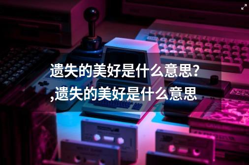 遗失的美好是什么意思？,遗失的美好是什么意思-第1张-游戏信息-娜宝网