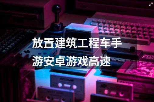 放置建筑工程车手游安卓游戏高速-第1张-游戏信息-娜宝网