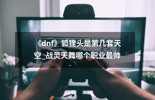 《dnf》狐狸头是第几套天空?_战灵天舞哪个职业最帅-第1张-游戏信息-娜宝网