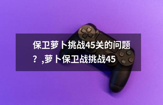 保卫萝卜挑战45关的问题？,萝卜保卫战挑战45-第1张-游戏信息-娜宝网