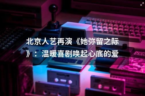 北京人艺再演《她弥留之际》：温暖喜剧唤起心底的爱-第1张-游戏信息-娜宝网