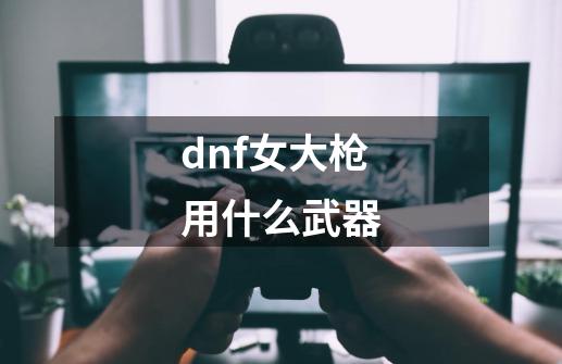 dnf女大枪用什么武器-第1张-游戏信息-娜宝网