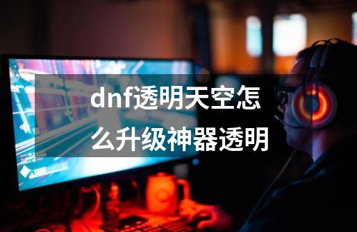 dnf透明天空怎么升级神器透明-第1张-游戏信息-娜宝网