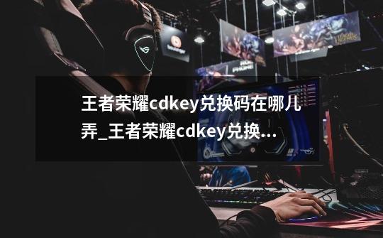 王者荣耀cdkey兑换码在哪儿弄_王者荣耀cdkey兑换码-第1张-游戏信息-娜宝网