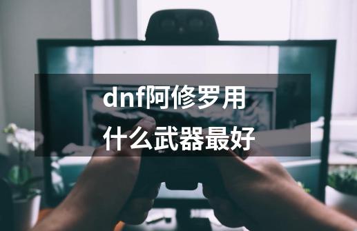 dnf阿修罗用什么武器最好-第1张-游戏信息-娜宝网