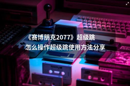 《赛博朋克2077》超级跳怎么操作超级跳使用方法分享-第1张-游戏信息-娜宝网