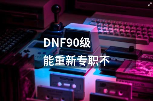 DNF90级能重新专职不-第1张-游戏信息-娜宝网