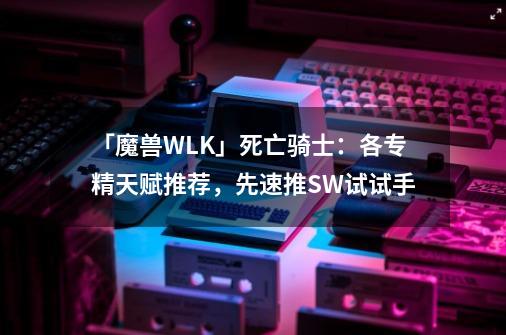 「魔兽WLK」死亡骑士：各专精天赋推荐，先速推SW试试手-第1张-游戏信息-娜宝网