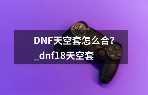 DNF天空套怎么合？_dnf18天空套-第1张-游戏信息-娜宝网