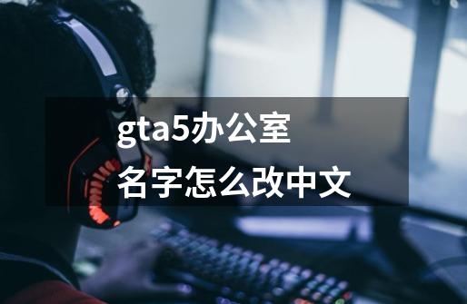 gta5办公室名字怎么改中文-第1张-游戏信息-娜宝网