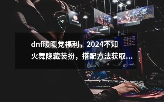 dnf暖暖党福利，2024不知火舞隐藏装扮，搭配方法获取方法-第1张-游戏信息-娜宝网