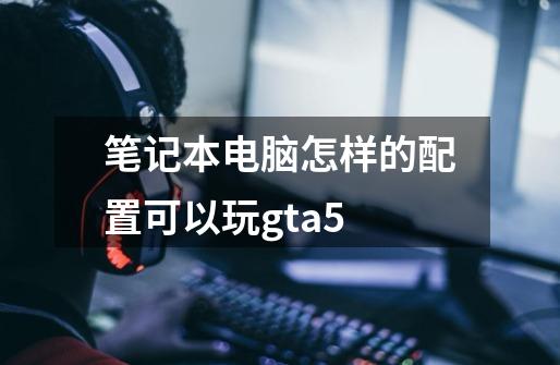 笔记本电脑怎样的配置可以玩gta5-第1张-游戏信息-娜宝网