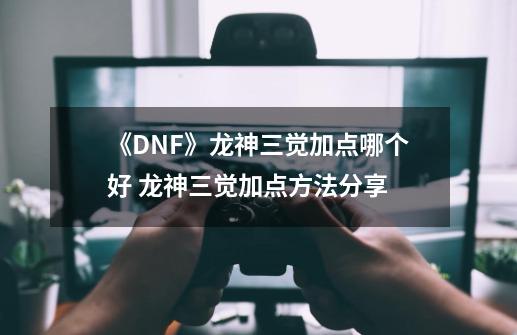 《DNF》龙神三觉加点哪个好 龙神三觉加点方法分享-第1张-游戏信息-娜宝网