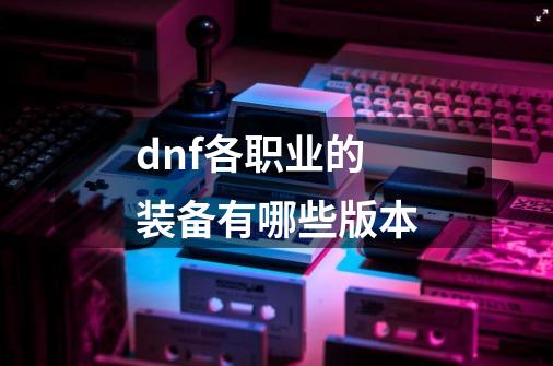 dnf各职业的装备有哪些版本-第1张-游戏信息-娜宝网