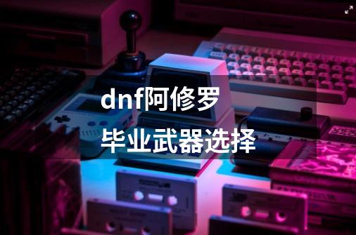 dnf阿修罗毕业武器选择-第1张-游戏信息-娜宝网