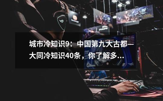 城市冷知识9：中国第九大古都—大同冷知识40条，你了解多少条？-第1张-游戏信息-娜宝网