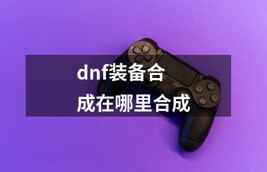 dnf装备合成在哪里合成-第1张-游戏信息-娜宝网