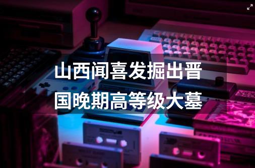 山西闻喜发掘出晋国晚期高等级大墓-第1张-游戏信息-娜宝网