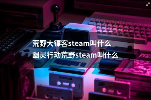 荒野大镖客steam叫什么_幽灵行动荒野steam叫什么-第1张-游戏信息-娜宝网