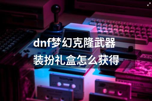 dnf梦幻克隆武器装扮礼盒怎么获得-第1张-游戏信息-娜宝网