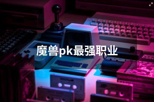 魔兽pk最强职业-第1张-游戏信息-娜宝网