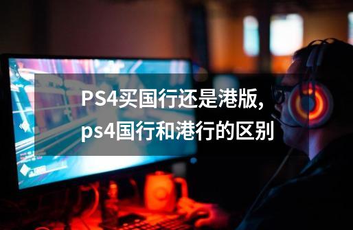 PS4买国行还是港版,ps4国行和港行的区别-第1张-游戏信息-娜宝网
