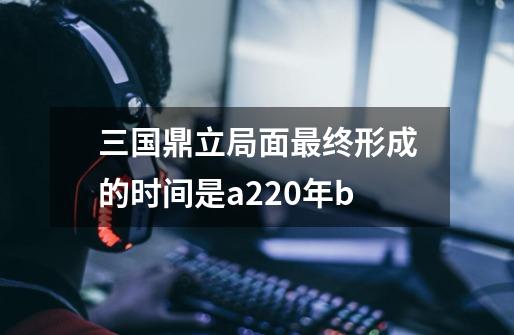 三国鼎立局面最终形成的时间是a220年b-第1张-游戏信息-娜宝网