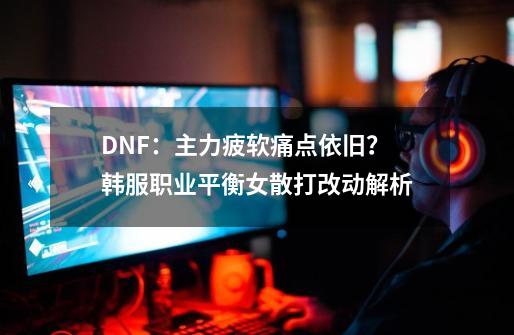 DNF：主力疲软痛点依旧？韩服职业平衡女散打改动解析-第1张-游戏信息-娜宝网
