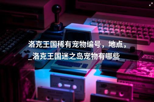 洛克王国稀有宠物编号，地点，_洛克王国迷之岛宠物有哪些-第1张-游戏信息-娜宝网