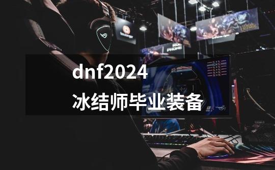 dnf2024冰结师毕业装备-第1张-游戏信息-娜宝网