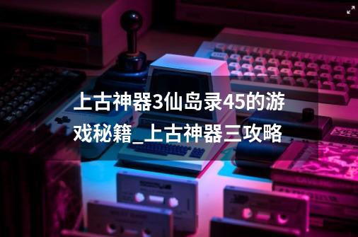 上古神器3仙岛录4.5的游戏秘籍_上古神器三攻略-第1张-游戏信息-娜宝网