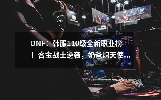 DNF：韩服110级全新职业榜！合金战士逆袭，奶爸炽天使被超越-第1张-游戏信息-娜宝网