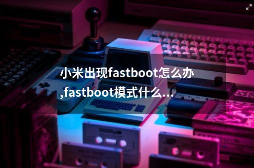 小米出现fastboot怎么办,fastboot模式什么意思小米怎么退出-第1张-游戏信息-娜宝网