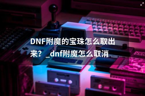 DNF附魔的宝珠怎么取出来？_dnf附魔怎么取消-第1张-游戏信息-娜宝网