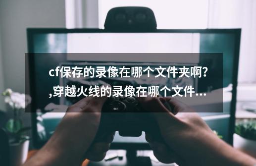 cf保存的录像在哪个文件夹啊？,穿越火线的录像在哪个文件夹里-第1张-游戏信息-娜宝网