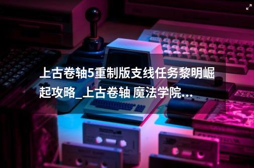 上古卷轴5重制版支线任务黎明崛起攻略_上古卷轴 魔法学院任务-第1张-游戏信息-娜宝网