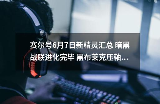 赛尔号6月7日新精灵汇总 暗黑战联进化完毕 黑布莱克压轴进阶-第1张-游戏信息-娜宝网