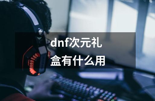 dnf次元礼盒有什么用-第1张-游戏信息-娜宝网