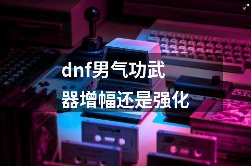 dnf男气功武器增幅还是强化-第1张-游戏信息-娜宝网