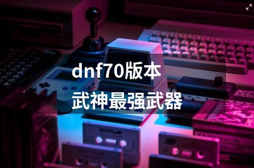 dnf70版本武神最强武器-第1张-游戏信息-娜宝网