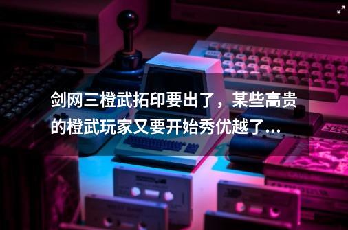 剑网三橙武拓印要出了，某些高贵的橙武玩家又要开始秀优越了？-第1张-游戏信息-娜宝网