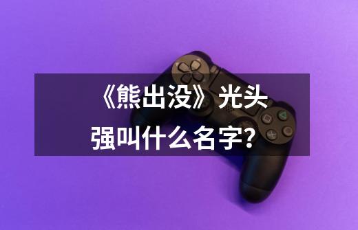 《熊出没》光头强叫什么名字？-第1张-游戏信息-娜宝网