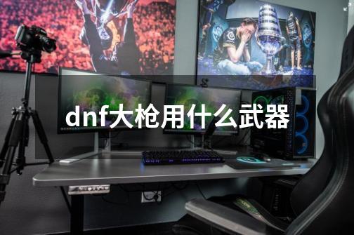 dnf大枪用什么武器-第1张-游戏信息-娜宝网