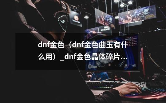 dnf金色（dnf金色曲玉有什么用）_dnf金色晶体碎片礼盒-第1张-游戏信息-娜宝网