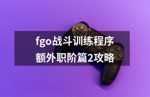 fgo战斗训练程序额外职阶篇2攻略-第1张-游戏信息-娜宝网