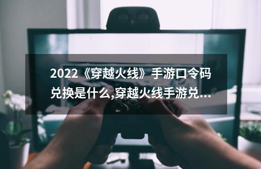 2022《穿越火线》手游口令码兑换是什么?,穿越火线手游兑换码2024最新-第1张-游戏信息-娜宝网