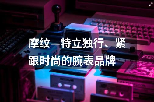 摩纹—特立独行、紧跟时尚的腕表品牌-第1张-游戏信息-娜宝网